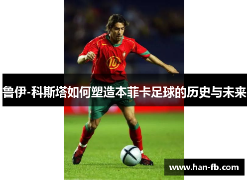 鲁伊-科斯塔如何塑造本菲卡足球的历史与未来