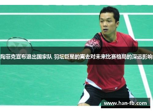 陶菲克宣布退出国家队 羽坛巨星的离去对未来比赛格局的深远影响