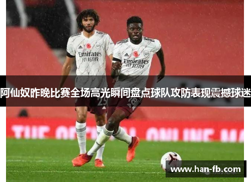 阿仙奴昨晚比赛全场高光瞬间盘点球队攻防表现震撼球迷