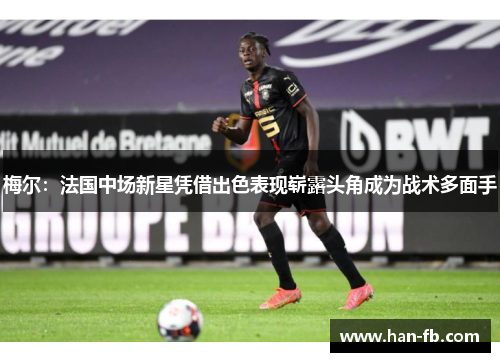 梅尔：法国中场新星凭借出色表现崭露头角成为战术多面手